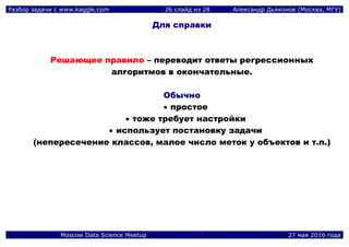 Разбор задачи с www.kaggle.com 26 слайд из 28 Александр Дьяконов (Москва, МГУ)
Moscow Data Science Meetup 27 мая 2016 года
Для справки
Решающее правило – переводит ответы регрессионных
алгоритмов в окончательные.
Обычно
 простое
 тоже требует настройки
 использует постановку задачи
(непересечение классов, малое число меток у объектов и т.п.)
 