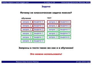 Разбор задачи с www.kaggle.com 4 слайд из 28 Александр Дьяконов (Москва, МГУ)
Moscow Data Science Meetup 27 мая 2016 года
Задача
ППооччееммуу ннее ккллаассссииччеессккааяя ззааддааччаа ппооииссккаа??
ЗЗааппррооссыы вв ттеессттее ттааккииее жжее ккаакк ии вв ооббууччееннииии!!
ЭЭттоо ммоожжнноо ииссппооллььззооввааттьь!!
 