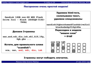 Разбор задачи с www.kaggle.com 9 слайд из 28 Александр Дьяконов (Москва, МГУ)
Moscow Data Science Meetup 27 мая 2016 года
Построение очень простой модели!
SSaannddiisskk 1166GGBB nnoonn--HHSS MMSSDD FFllaasshh
DDrriivvee 33iinn11 -- BBllaacckk ((SSDDSSDDQQRR--001166GG--
TT4466AA))
УУддаалляяеемм hhttmmll--ттееггии,,
ссххллооппыыввааеемм ттеекксстт,,
ууддаалляяеемм ссппееццссииммввооллыы
ssaannddiisskk1166ggbbnnoonnhhssmmssddffllaasshhddrriivvee33iinn11
bbllaacckkssddssddqqrr001166ggtt4466aa
ДДееллааеемм 33--ггррааммммыы
ssaann,,aanndd,,nnddii,,ddiiss,,iisskk,,sskk11,,kk1166,,1166gg,,
66ggbb,,ggbbnn ......
ККссттааттии,, ддлляя ппррааввииллььннооггоо ссллоовваа
""ssccaannddiisskk""::
ssccaa,, ccaann,, aanndd,, nnddii,, ddiiss,, iisskk
ППееррееххооддиимм кк ммооддееллии
""ммеешшоокк ссллоовв""
++ ttff--iiddff
33--ггррааммммыы ммооггуутт ппооббееддииттьь ооппееччааттккии..
 