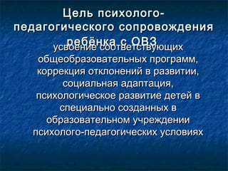 Цель психолого-Цель психолого-
педагогического сопровожденияпедагогического сопровождения
ребёнка с ОВЗребёнка с ОВЗусвоение соответствующихусвоение соответствующих
общеобразовательных программ,общеобразовательных программ,
коррекция отклонений в развитии,коррекция отклонений в развитии,
социальная адаптация,социальная адаптация,
психологическое развитие детей впсихологическое развитие детей в
специально созданных вспециально созданных в
образовательном учрежденииобразовательном учреждении
психолого-педагогических условияхпсихолого-педагогических условиях
 