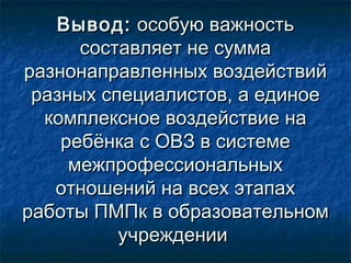 Вывод:Вывод: особую важностьособую важность
составляет не суммасоставляет не сумма
разнонаправленных воздействийразнонаправленных воздействий
разных специалистов, а единоеразных специалистов, а единое
комплексное воздействие накомплексное воздействие на
ребёнка с ОВЗ в системеребёнка с ОВЗ в системе
межпрофессиональныхмежпрофессиональных
отношений на всех этапахотношений на всех этапах
работы ПМПк в образовательномработы ПМПк в образовательном
учрежденииучреждении
 