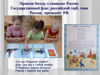 Провели беседу о символах России:Провели беседу о символах России:
Государственный флаг, российский герб, гимнГосударственный флаг, российский герб, гимн
России, президент РФРоссии, президент РФ..
Что мы Родиной зовём?
Дом, где мы с тобой живём,
И берёзки, вдоль которых
Рядом с мамой мы идём.
 
