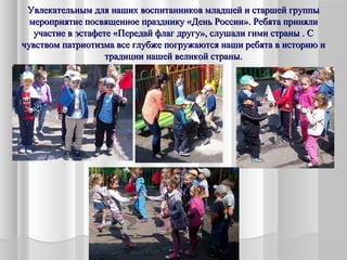 Увлекательным для наших воспитанников младшей и старшей группыУвлекательным для наших воспитанников младшей и старшей группы
мероприятие посвященное празднику «День России». Ребята принялимероприятие посвященное празднику «День России». Ребята приняли
участие в эстафете «Передай флаг другу», слушали гимн страны . Сучастие в эстафете «Передай флаг другу», слушали гимн страны . С
чувством патриотизма все глубже погружаются наши ребята в историю ичувством патриотизма все глубже погружаются наши ребята в историю и
традиции нашей великой страны.традиции нашей великой страны.
 