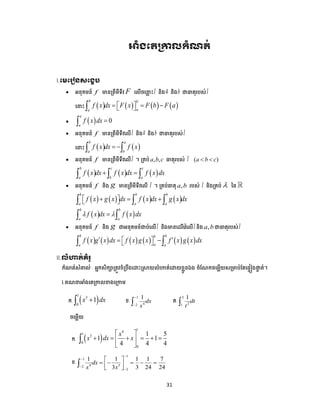 31
អំខមតប្ោលកំណត់
I.មមម ៀៃសមខេប
 អនុគមន៍ f មានត្ពីមីទីវ F បលើចប ល ោះI និងa និងb ជាធាតុរ ស់I
ប ោះ        
b b
aa
f x dx F x F b F a    
   0
a
a
f x dx 
 អនុគមន៍ f មានត្ពីមីទីវបលើI និងa និងb ជាធាតុរ ស់I
ប ោះ    
b a
a b
f x dx f x  
 អនុគមន៍ f មានត្ពីមីទីវបលើI ។ ត្គ ់ , ,a b c ធាតុរ ស់ I ( )a b c 
     
b c c
a b a
f x dx f x dx f x dx   
 អនុគមន៍ f និង g មានត្ពីមីទីវបលើ I ។ ត្គ ់ធាតុ ,a b រ ស់ I និងត្គ ់  នន
       
b b b
a a a
f x g x dx f x dx g x dx      
   
b b
a a
f x dx f x dx  
 អនុគមន៍ f និង g ជាអនុគមន៍ជា ់បលើI និងមានបែរីបវ៉េបលើI និង ,a b ជាធាតុរ ស់I
           
b bb
aa a
f x g x dx f x g x f x g x dx     
II.លំហាត់គំ ូ
កំណត់សំគាល់ : អាកសិកាត្តូវខំត្ ឹងបោោះស្រាយលំហាត់បោយខលួនឯង ចំដណកចបមលើយសត្មា ់ដតប្ទៀងផ្ទទ ត់។
1.គណ អាំងបតត្កាលខាងបត្កាម
ក.  
1
3
0
1x dx ខ.
1
42
1
dx
x

 គ.
2
21
1
dt
t
ចបមលើយ
ក.  
14
1
3
0
0
1 5
1 1
4 4 4
x
x dx x
 
      
 

ខ.
1
1
4 32
2
1 1 1 1 7
3 3 24 24
dx
x x




 
     
 

 