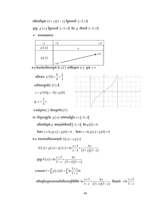49
បយើងប ើញថា   3 3x x  វិជ្ជមានបលើ ] 3, 3[ 
ែូបចាោះ  g x វិជ្ជមានបលើ ] 3, 3[  និង g បកើនបលើ ] 3, 3[ 
 តារាងអបេរភាព
គ.a.កំណត់សមីការ ទ ត់ ៉េោះ  T បៅនឹងត្កា  c ត្តង់ o ។
បយើងបាន  
6 2
0
9 3
g  
សមីការ ទ ត់ ៉េោះ  T គឺ
    0 0 0y g x g  
ឬ
2
3
y x
b.សង់ត្កា  c និង ទ ត់ ៉េោះ T
. សិកាសញ្ញា នន  g x បៅតាមតនមលនន  3; 3x  
បយើងប ើញថា g ជាអនុគម៍បកើនបលើ 3; 3  និង  0 0g 
ចំប ោះ    0, 0 0x g x g   , ចំប ោះ    0; 0 0x g x g  
ង.a. គណ បែរីបវនសអនុគម៍    .h x x g x
     
  
3 6
ln
3 3 3
x x
h x g x xg x
x x x

    
  
ែូបចាោះ  
  
3 6
ln
3 3 3
x x
h x
x x x

  
  
b.គណ  
1 1
0 0
3
ln
3
x
I g x dx dx
x

 
 
បយើងបត្ ើលទធ្លខាងបលើបយើងបានត្ពីមីទីវនន
  
3 6
ln
3 3 3
x x
x x x


  
គឺអនុគម៍
3
ln
3
x
x
x


x 3 3
 g x 
 g x


 