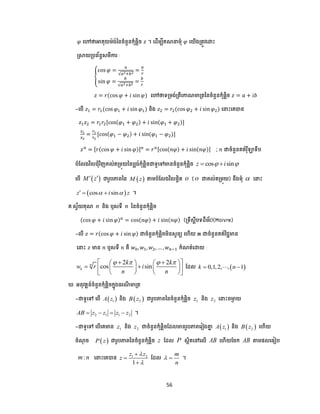56
𝜑 បៅថាអាគុយម៉េង់ននចំនួនកុំ្លិច 𝑧 ។ បែើមបីគណ មុំ 𝜑 បយើងត្តូវបោោះ
ស្រាយត្ ព័នធសមីការ :
{
cos 𝜑 =
𝑎
√𝑎2+𝑏2
=
𝑎
𝑟
sin 𝜑 =
𝑏
√𝑎2+𝑏2
=
𝑏
𝑟
𝑧 = 𝑟(cos 𝜑 + 𝑖 sin 𝜑) បៅថាទត្មង់ត្តីបកាណមាត្តននចំនួនកុំ្លិច 𝑧 = 𝑎 + 𝑖𝑏
-ប ើ 𝑧1 = 𝑟1(cos 𝜑1 + 𝑖 sin 𝜑1) និង 𝑧2 = 𝑟2(cos 𝜑2 + 𝑖 sin 𝜑2) ប ោះបគបាន
𝑧1 𝑧2 = 𝑟1 𝑟2[cos(𝜑1 + 𝜑2) + 𝑖 sin(𝜑1 + 𝜑2)]
𝑧1
𝑧2
=
𝑟1
𝑟2
[cos(𝜑1 − 𝜑2) + 𝑖 sin(𝜑1 − 𝜑2)]
𝑧 𝑛
= [𝑟(cos 𝜑 + 𝑖 sin 𝜑)] 𝑛
= 𝑟 𝑛[cos(𝑛𝜑) + 𝑖 sin(𝑛𝜑)] ; 𝑛 ជាចំនួនគត់រុឺឡាទី
ំដលងវិលជ្ុំវិញគល់តត្មុយនន លង់កុំ្លិចជាទូបៅមានចំនួនកុំ្លិច cos sinz i  
ប ើ  M z  ជារូ ភាពនន  M z តាម ំដលងវិល្ចិត o ( o ជាគល់តត្មុយ) នឹងមុំ  ប ោះ
 cos sinz i z    ។
គ.សវ័យគុណ n និង ឬសទី n ននចំនួនកុំ្លិច
(cos 𝜑 + 𝑖 sin 𝜑) 𝑛
= cos(𝑛𝜑) + 𝑖 sin(𝑛𝜑) (ត្ទីសាី ទែឺម័រ)(Moivre)
-ប ើ 𝑧 = 𝑟(cos 𝜑 + 𝑖 sin 𝜑) ជាចំនួនកុំ្លិចមិនសូនយ បហើយ 𝒏 ជាចំនួនគត់វិជ្ជមាន
ប ោះ 𝑧 មាន 𝑛 ឬសទី 𝑛 គឺ 𝑤0, 𝑤1, 𝑤2, … , 𝑤 𝑛−1 កំណត់បោយ :
2 2
cos sinn
k
k k
w r i
n n
         
     
    
ដែល  0,1,2, , 1k n  
. អនុវតាន៍ចំនួនកុំ្លិចកាុងធរណី មាត្ត
-ជាទូបៅ ប ើ  1A z និង  2B z ជារូ ភាពននចំនួនកុំ្លិច 1z និង 2z ប ោះចមាា យ
2 1 1 2AB z z z z    ។
-ជាទូបៅ ប ើបគមាន 1z និង 2z ជាចំនួនកុំ្លិចដែលមានរូ ភាពបរៀងគាា  1A z និង  2B z បហើយ
ចំណុ ច  P z ជារូ ភាពននចំនួនកុំ្លិច z ដែល P សថិតបៅបលើ AB បហើយដចក AB តាម្លបធៀ
:m n ប ោះបគបាន 1 2
1
z z
z





ដែល
m
n
  ។
 