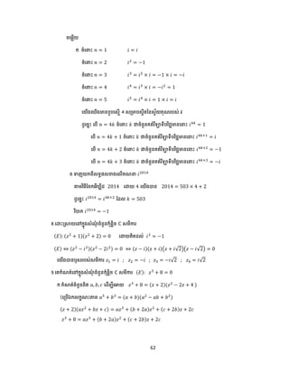 62
ចបមលើយ
ក. ចំប ោះ 𝑛 = 1 𝑖 = 𝑖
ចំប ោះ 𝑛 = 2 𝑖2
= −1
ចំប ោះ 𝑛 = 3 𝑖3
= 𝑖2
× 𝑖 = −1 × 𝑖 = −𝑖
ចំប ោះ 𝑛 = 4 𝑖4
= 𝑖3
× 𝑖 = −𝑖2
= 1
ចំប ោះ 𝑛 = 5 𝑖5
= 𝑖4
× 𝑖 = 1 × 𝑖 = 𝑖
បយើងប ើងមានខួ បសមើ 4 សត្មា សវីតននសវ័យគុណរ ស់ 𝒊
ែូបចាោះ ប ើ 𝑛 = 4𝑘 ចំប ោះ 𝑘 ជាចំនួនគត់រឺឡាទី វិជ្ជមានប ោះ 𝑖4𝑘
= 1
ប ើ 𝑛 = 4𝑘 + 1 ចំប ោះ 𝑘 ជាចំនួនគត់រឺឡាទី វិជ្ជមានប ោះ 𝑖4𝑘+1
= 𝑖
ប ើ 𝑛 = 4𝑘 + 2 ចំប ោះ 𝑘 ជាចំនួនគត់រឺឡាទី វិជ្ជមានប ោះ 𝑖4𝑘+2
= −1
ប ើ 𝑛 = 4𝑘 + 3 ចំប ោះ 𝑘 ជាចំនួនគត់រឺឡាទី វិជ្ជមានប ោះ 𝑖4𝑘+3
= −𝑖
ខ.ទាញយកពីលទធ្លខាងបលើគណ 𝑖2014
តាមវិធីដចកអឺ លីែ 2014 បោយ 4 បយើងបាន 2014 = 503 × 4 + 2
ែូបចាោះ 𝑖2014
= 𝑖4𝑘+2
ដែល 𝑘 = 503
វិបាក 𝑖2014
= −1
8.បោោះស្រាយបៅកាុងសំណុំ ចំនួនកុំ្លិច ℂ សមីការ
(𝐸): (𝑧2
+ 1)(𝑧2
+ 2) = 0 បោយគិតែល់ 𝑖2
= −1
(𝐸) ⇔ (𝑧2
− 𝑖2)(𝑧2
− 2𝑖2) = 0 ⇔ (𝑧 − 𝑖)(𝑧 + 𝑖)(𝑧 + 𝑖√2)(𝑧 − 𝑖√2) = 0
បយើងបានឬសរ ស់សមីការ 𝑧1 = 𝑖 ; 𝑧2 = −𝑖 ; 𝑧3 = −𝑖√2 ; 𝑧4 = 𝑖√2
9.បគកំណត់បៅកាុងសំណុំ ចំនួនកុំ្លិច ℂ សមីការ (𝐸): 𝑧3
+ 8 = 0
ក.កំណត់ចំនួនពិត 𝑎, 𝑏, 𝑐 បែើមបីបអាយ 𝑧3
+ 8 = (𝑧 + 2)(𝑧2
− 2𝑧 + 4 )
(បត្ ើឯកលកខណោះភាព 𝑎3
+ 𝑏3
= (𝑎 + 𝑏)(𝑎2
− 𝑎𝑏 + 𝑏2
)
(𝑧 + 2)(𝑎𝑧2
+ 𝑏𝑧 + 𝑐) = 𝑎𝑧3
+ (𝑏 + 2𝑎)𝑧2
+ (𝑐 + 2𝑏)𝑧 + 2𝑐
𝑧3
+ 8 = 𝑎𝑧3
+ (𝑏 + 2𝑎)𝑧2
+ (𝑐 + 2𝑏)𝑧 + 2𝑐
 