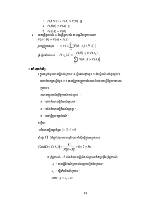 83
1. 𝑃(𝐴 ∩ 𝐵) = 𝑃(𝐴) × 𝑃(𝐵) ឬ
2. 𝑃(𝐴|𝐵) = 𝑃(𝐴) ឬ
3. 𝑃(𝐵|𝐴) = 𝑃(𝐵)
 បគថាត្ពឹតាការណ៍ 𝑨 និងត្ពឹតាការណ៍ 𝑩 អាស្រស័យគាា កាលណ្ត
𝑃(𝐴 ∩ 𝐵) ≠ 𝑃(𝐴) × 𝑃(𝐵)
រូ មនាត្ ូបាសរុ : 𝑃(𝐵) =  
1
( | ) ( )
n
i i
i
P B A P A


ត្ទឹសាី ទន បយស :
 
1
( | ) ( )
( | )
( | ) ( )
k k
k n
i i
i
P B A P A
P A B
P B A P A




II.លំហាត់គំ ូ
1.កាុងបសោងមួយមាន លីពណ៌ ត្កហម 4 លីពណ៌ បមម ចំនួន 3 និង លីពណ៌ សចំនួនមួយ។
បគចា ់យកមាង លីចំនួន 3 ។ បគសនាិោា ថាត្ ូបា ដែលចា ់បានយក លីនីមួយៗជាសម
ត្ ូបា ។
គណ ត្ ូបា ននត្ពឹតាការណ៍ ខាងបត្កាម :
ក. ” យ៉េងតិចមាន លីពីរពណ៌ ត្កហម ”
ខ. ” យ៉េងតិចមាន លីពីរពណ៌ ែូចគាា ”
គ. ” មាន លីមួយៗត្គ ់ពណ៌ ”
ចបមលើយ :
បយើងមាន លីសរុ ចំនួន 4 3 1 8  
សំណុំ  ននដ្ាកដែលមានធាតុ ីរ ស់សំណុំ លីកាុងបសោងមាន
 
 
8!
8,3 8 7 56
3! 8 3 !
Card C     

ក.ត្ពឹតាការណ៍ A យ៉េងតិចមាន លីពីរពណ៌ ត្កហមគឺជាត្ ជ្ុំននត្ពឹតាការណ៍
1A : “ មាន លីពីរពណ៌ ត្កហមនិងមួយបទៀតមិនត្កហម”
2A : ” លីទាំង ីពណ៌ ត្កហម ”
បោយ 1 2A A  
 