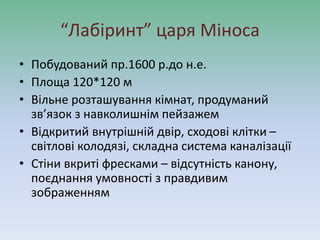 “Лабіринт” царя Міноса
• Побудований пр.1600 р.до н.е.
• Площа 120*120 м
• Вільне розташування кімнат, продуманий
зв’язок з навколишнім пейзажем
• Відкритий внутрішній двір, сходові клітки –
світлові колодязі, складна система каналізації
• Стіни вкриті фресками – відсутність канону,
поєднання умовності з правдивим
зображенням
 