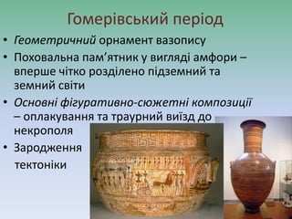 Гомерівський період
• Геометричний орнамент вазопису
• Поховальна пам’ятник у вигляді амфори –
вперше чітко розділено підземний та
земний світи
• Основні фігуративно-сюжетні композиції
– оплакування та траурний виїзд до
некрополя
• Зародження
тектоніки
 