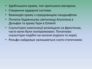 • Здебільшого храми, тип критського мегарона
• Створення ордерної системи
• Взаємодія храму з середовищем-ландшафтом
• Початок будівництва святилища Аполлона в
Дельфах та храму Гери в Олімпії
• Скульптурні композиції розміщали на фронтонах,
часто вони були поліхромовані. Початково
скульптури подібні на колони (куроси та кори)
• Рельфи найдовше залишаються скуто-статичними
 