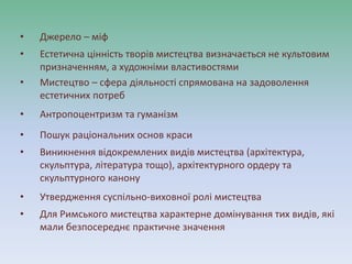 • Джерело – міф
• Естетична цінність творів мистецтва визначається не культовим
призначенням, а художніми властивостями
• Мистецтво – сфера діяльності спрямована на задоволення
естетичних потреб
• Антропоцентризм та гуманізм
• Пошук раціональних основ краси
• Виникнення відокремлених видів мистецтва (архітектура,
скульптура, література тощо), архітектурного ордеру та
скульптурного канону
• Утвердження суспільно-виховної ролі мистецтва
• Для Римського мистецтва характерне домінування тих видів, які
мали безпосереднє практичне значення
 