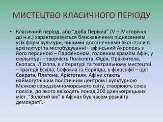 МИСТЕЦТВО КЛАСИЧНОГО ПЕРІОДУ
• Класичний період, або “доба Перікла” (V – IV сторіччя
до н.е.) характеризується блискавичним піднесенням
усіх форм культури, вищими досягненнями якої стали в
архітектурі та містобудуванні – афінський Акрополь з
його перлиною – Парфеноном, головним храмом Афін, у
скульптурі – творчість Поліклета, Фідія, Праксителя,
Скопаса, Лісіппа, в літературі та театральному мистецтві
– трагедії Есхіла, Софокла та Євріпіда, у філософії – ідеї
Сократа, Платона, Арістотеля. Афіни стають
наймогутнішим політичним центром і культурною
Меккою середземноморського світу, створюють союз
полісів, до якого ввіходять понад 200 давньогрецьких
міст. “Золотий вік” в Афінах був часом розквіту
демократії.
 