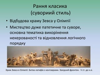 Рання класика
(сувориий стиль)
• Відбудова храму Зевса у Олімпії
• Мистецтво дуже патетичне та суворе,
основна тематика викорінення
некерованості та відновлення логічного
порядку
Храм Зевса в Олімпії. Битва латифів з кентаврами. Західний фронтон. V ст. до н.е.
 