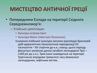 МИСТЕЦТВО АНТИЧНОЇ ГРЕЦІЇ
• Попередники Еллади на території Східного
Середземномор’я:
– Егейська цивілізація:
• Культура острова Крит
• Культура Мікен (півострів Пелопонес)
Існування егейської культури загалом відповідає бронзовій
добі археологічно-технологічної періодизації (III
тисячоліття – XII сторіччя до н.е.; кінець цього періоду
фіксується умовною датою загибелі легендарної Трої –
1184 рік до н.е.). Троя (нині знаходиться на території
Туреччини) впродовж тривалого часу вважалася
легендарним, міфічним містом.
 