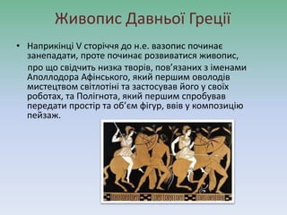 Живопис Давньої Греції
• Наприкінці V сторіччя до н.е. вазопис починає
занепадати, проте починає розвиватися живопис,
про що свідчить низка творів, пов’язаних з іменами
Аполлодора Афінського, який першим оволодів
мистецтвом світлотіні та застосував його у своїх
роботах, та Полігнота, який першим спробував
передати простір та об’єм фігур, ввів у композицію
пейзаж.
 