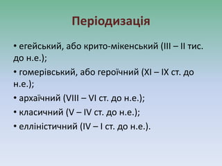 Періодизація
• егейський, або крито-мікенський (III – II тис.
до н.е.);
• гомерівський, або героїчний (XI – IX ст. до
н.е.);
• архаїчний (VIII – VI ст. до н.е.);
• класичний (V – IV ст. до н.е.);
• елліністичний (IV – I ст. до н.е.).
 