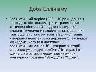 Доба Еллінізму
• Елліністичний період (323 – 30 роки до н.е.)
проходить під знаком кризи традиційних
античних цінностей і водночас широкої
експансії культурних здобутків стародавніх
греків далеко за межі навіть Великої Греції.
Утворення велетенської держави Олександра
Македонського та її наступниць –
елліністичних монархій – уперше в історії
створило умови для всебічної інтеграції в
єдине ціле багато в чому протилежних
культурних традицій “Заходу” та “Сходу”.
 