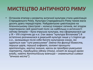 МИСТЕЦТВО АНТИЧНОГО РИМУ
• Останнім етапом у розвитку античної культури стала цивілізація
Стародавнього Риму. Культура Стародавнього Риму також мала
досить довгу передісторію. Найдавнішою цивілізацією на
Апеннінському півострові – колисці племені латинів, які згодом
перетворили свій крихітний поліс на найбільшу в античності
світову імперію – була етруська культура, яка сформувалася ще
у IX – VIII сторіччях до н.е. (так звана “культура Вілланова”) й
остаточно розчинилася в римській культурі лише у I сторіччі до
н.е., залишивши після себе багато культурних ознак, які
здаються нам “суто римськими” (імена та функції божеств,
перших царів, перший алфавіт, головні принципи
архітектури, магічні знання, маски як прообраз римського
портрету, традиційну одежу (тогу), сенат як вищий орган
влади, навіть Капітолійську вовчицю – знаменитий символ
“вічного міста”).
 