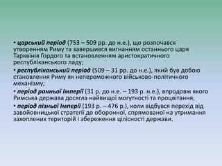 • царський період (753 – 509 рр. до н.е.), що розпочався
утворенням Риму та завершився вигнанням останнього царя
Тарквінія Гордого та встановленням аристократичного
республіканського ладу;
• республіканський період (509 – 31 рр. до н.е.), який був добою
становлення Риму як непереможного військово-політичного
механізму;
• період ранньої Імперії (31 р. до н.е. – 193 р. н.е.), впродовж якого
Римська держава досягла найвищої могутності та процвітання;
• період пізньої Імперії (193 р. – 476 р.), коли відбувся перехід від
завойовницької стратегії до оборонної, спрямованої на утримання
захоплених територій і збереження цілісності держави.
 