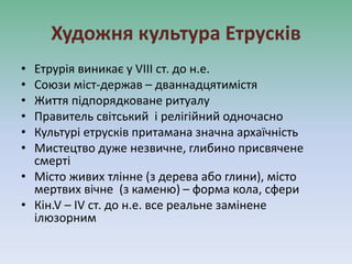 Художня культура Етрусків
• Етрурія виникає у VІІІ ст. до н.е.
• Союзи міст-держав – дваннадцятимістя
• Життя підпорядковане ритуалу
• Правитель світський і релігійний одночасно
• Культурі етрусків притамана значна архаїчність
• Мистецтво дуже незвичне, глибино присвячене
смерті
• Місто живих тлінне (з дерева або глини), місто
мертвих вічне (з каменю) – форма кола, сфери
• Кін.V – ІV ст. до н.е. все реальне замінене
ілюзорним
 