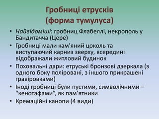 Гробниці етрусків
(форма тумулуса)
• Найвідоміші: гробниц Флабеллі, некрополь у
Бандитачча (Цере)
• Гробниці мали кам’яний цоколь та
виступаючий карниз зверху, всередині
відображали житловий будинок
• Поховальні дари: етруські бронзові дзеркала (з
одного боку поліровані, з іншого прикрашені
гравіровками)
• Іноді гробниці були пустими, символічними –
“кенотафами”, як пам’ятники
• Кремаційні канопи (4 види)
 