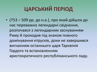 ЦАРСЬКИЙ ПЕРІОД
• (753 – 509 рр. до н.е.), про який дійшли до
нас переважно легендарні свідчення,
розпочався з легендарним заснуванням
Риму й проходив під знаком повного
домінування етрусків, доки не завершився
вигнанням останнього царя Тарквінія
Гордого та встановленням
аристократичного республіканського ладу.
 