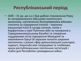 Республіканський період
• (509 – 31 рр. до н.е.) був добою становлення Риму
як непереможного військово-політичного
механізму, наповненою безперервними війнами:
спочатку за підкорення італіків – корінних
мешканців Італії й сусідів латинів, потім з
Карфагеном у серії Пунічних війн за панування у
Середземноморському басейні та створення
наддержави після підкорення Македонії та
завоювання Греції (й заразом початок широких
запозичень з різних сфер давньогрецької культури),
нарешті, боротьба між патриціями та плебеями,
криза республіканських політичних інституцій і
згубні для Республіки громадянські війни.
 