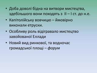 • Доба доволі бідна на витвори мистецтва,
здебільшого вони походять з ІІ – І ст. до н.е.
• Капітолійську вовчицю – ймовірно
виконали етруски.
• Особливу роль відігравало мистецтво
завойованої Еллади
• Новий вид ринкової, та водночас
громадської площі – форум
 
