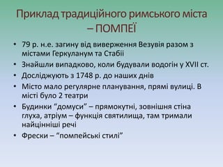 Прикладтрадиційногоримськогоміста
– ПОМПЕЇ
• 79 р. н.е. загину від виверження Везувія разом з
містами Геркуланум та Стабіі
• Знайшли випадково, коли будували водогін у ХVІІ ст.
• Досліджують з 1748 р. до наших днів
• Місто мало регулярне планування, прямі вулиці. В
місті було 2 театри
• Будинки “домуси” – прямокутні, зовнішня стіна
глуха, атріум – функція святилища, там тримали
найцінніші речі
• Фрески – “помпейські стилі”
 