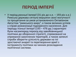 ПЕРІОД ІМПЕРІЇ
• У період ранньої Імперії (31 рік до н.е. – 193 рік н.е.)
Римська держава сягнула вершини своєї могутності
та процвітання за умов установленого Октавіаном
Августом “римського миру”, а також великих успіхів
у справі романизації підкореного населення. Для
періоду пізньої Імперії (193 – 476 рр.) характерні
були насамперед перехід від завойовницької
політики до оборонної стратегії, спрямованої на
утримання захоплених територій, а також запеклі
спроби зберегти цілісність держави на тлі
зростаючої анархії та перетворення армії з
інструменту політики на чинник розкладання
політичної системи.
 