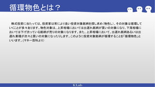 循環物色とは？
　株式投資に当たっては、投資家は常により良い投資対象銘柄を探し求め（物色し）、その対象は循環して
いくことが多々あります。物色対象は、上昇相場においては出遅れ銘柄が買いの対象になり、下落相場に
おいては下げ渋っている銘柄が売りの対象になります。また、上昇相場において、出遅れ銘柄あるいは出
遅れ業種が次々と買いの対象になったりします。このように投資対象銘柄が循環することを「循環物色」と
いいます。(マネー百科より）
 