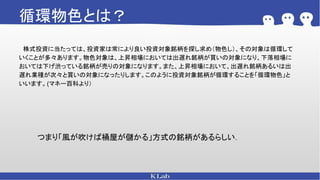 循環物色とは？
　株式投資に当たっては、投資家は常により良い投資対象銘柄を探し求め（物色し）、その対象は循環して
いくことが多々あります。物色対象は、上昇相場においては出遅れ銘柄が買いの対象になり、下落相場に
おいては下げ渋っている銘柄が売りの対象になります。また、上昇相場において、出遅れ銘柄あるいは出
遅れ業種が次々と買いの対象になったりします。このように投資対象銘柄が循環することを「循環物色」と
いいます。(マネー百科より）
つまり「風が吹けば桶屋が儲かる」方式の銘柄があるらしい．
 