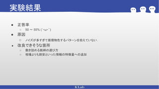 実験結果
● 正答率
○ 50 〜 55% (´・ω・｀)
● 原因
○ ノイズが多すぎて循環物色するパターンを拾えていない．
● 改良できそうな箇所
○ 敷き詰める銘柄の選び方
○ 相場よりも割安といった情報の特徴量への追加
 