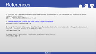 References
[1]. Ding, Xiao, et al. "Deep learning for event-driven stock prediction." Proceedings of the 24th International Joint Conference on Artificial
Intelligence (ICJAI’15). 2015.
金融ニュースを加味してCNNで予測．(state-of-the-art)
[2]. Machine Learning with Financial Time Series Data on Google Cloud Platform
取引時間の差を利用したS&P500の変動予測
[3]. Huang, Wei, Yoshiteru Nakamori, and Shou-Yang Wang. "Forecasting stock market movement direction with support vector machine."
Computers & Operations Research 32.10 (2005): 2513-2522.
SVMで株価の動きを予測．
[4]. Madge, Saahil. "Predicting Stock Price Direction using Support Vector Machines."
SVMを利用した株価予測
 