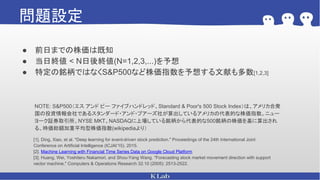 問題設定
● 前日までの株価は既知
● 当日終値 < N日後終値(N=1,2,3,...)を予想
● 特定の銘柄ではなくS&P500など株価指数を予想する文献も多数[1,2,3]
NOTE: S&P500（エス アンド ピー ファイブハンドレッド、Standard & Poor's 500 Stock Index）は、アメリカ合衆
国の投資情報会社であるスタンダード・アンド・プアーズ社が算出しているアメリカの代表的な株価指数。ニュー
ヨーク証券取引所、NYSE MKT、NASDAQに上場している銘柄から代表的な500銘柄の株価を基に算出され
る、時価総額加重平均型株価指数(wikipediaより）
[1]. Ding, Xiao, et al. "Deep learning for event-driven stock prediction." Proceedings of the 24th International Joint
Conference on Artificial Intelligence (ICJAI’15). 2015.
[2]. Machine Learning with Financial Time Series Data on Google Cloud Platform
[3]. Huang, Wei, Yoshiteru Nakamori, and Shou-Yang Wang. "Forecasting stock market movement direction with support
vector machine." Computers & Operations Research 32.10 (2005): 2513-2522.
 
