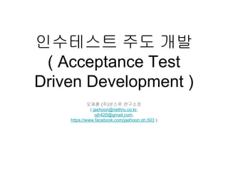 인수테스트 주도 개발
( Acceptance Test
Driven Development )
오재훈 (주)넷스루 연구소장
( jaehoon@nethru.co.kr,
ojh420@gmail.com,
https://www.facebook.com/jaehoon.oh.503 )
 