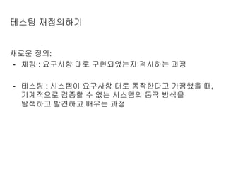 테스팅 재정의하기
새로운 정의:
- 체킹 : 요구사항 대로 구현되었는지 검사하는 과정
- 테스팅 : 시스템이 요구사항 대로 동작한다고 가정했을 때,
기계적으로 검증할 수 없는 시스템의 동작 방식을
탐색하고 발견하고 배우는 과정
 