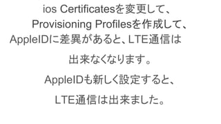 ios Certificatesを変更して、
Provisioning Profilesを作成して、
AppleIDに差異があると、LTE通信は
出来なくなります。
AppleIDも新しく設定すると、
LTE通信は出来ました。
 