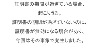 証明書の期間が過ぎている場合、
起こりうる。
証明書の期間が過ぎていないのに、
証明書が無効になる場合があり、
今回はその事象で発生しました。
 