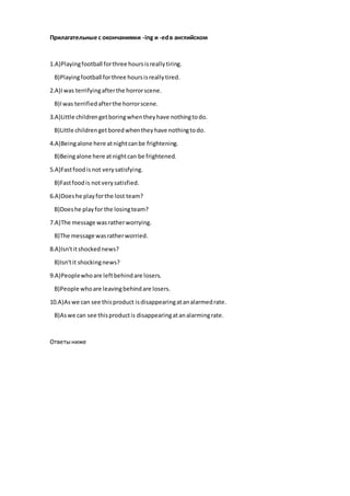 Прилагательные с окончаниями -ing и -edв английском
1.A)Playingfootball forthree hoursisreallytiring.
B)Playingfootball forthree hoursisreallytired.
2.A)Iwas terrifyingafterthe horrorscene.
B)Iwas terrifiedafterthe horrorscene.
3.A)Little childrengetboringwhentheyhave nothingtodo.
B)Little childrengetboredwhentheyhave nothingtodo.
4.A)Beingalone here atnightcanbe frightening.
B)Beingalone here atnightcan be frightened.
5.A)Fastfoodisnot verysatisfying.
B)Fastfoodis notverysatisfied.
6.A)Doeshe playforthe lost team?
B)Doeshe playfor the losingteam?
7.A)The message wasratherworrying.
B)The message wasratherworried.
8.A)Isn'titshockednews?
B)Isn'tit shockingnews?
9.A)Peoplewhoare leftbehindare losers.
B)People whoare leavingbehindare losers.
10.A)Aswe can see thisproduct isdisappearingatanalarmedrate.
B)Aswe can see thisproductis disappearingatanalarmingrate.
Ответыниже
 