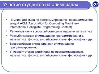 Участие студентов на олимпиадах
 Чемпионате мира по программированию, проводимом под
эгидой ACM (Association for Computing Machinery
International Collegiate Programming Contest)
 Региональная и всероссийская олимпиады по математике
 Республиканская олимпиада по программированию,
математике, физике, английскому языку, философии и др.
 Всероссийская дистанционная олимпиада по
программированию
 Университетская олимпиада по программированию,
математике, физике, английскому языку, философии и др.
 