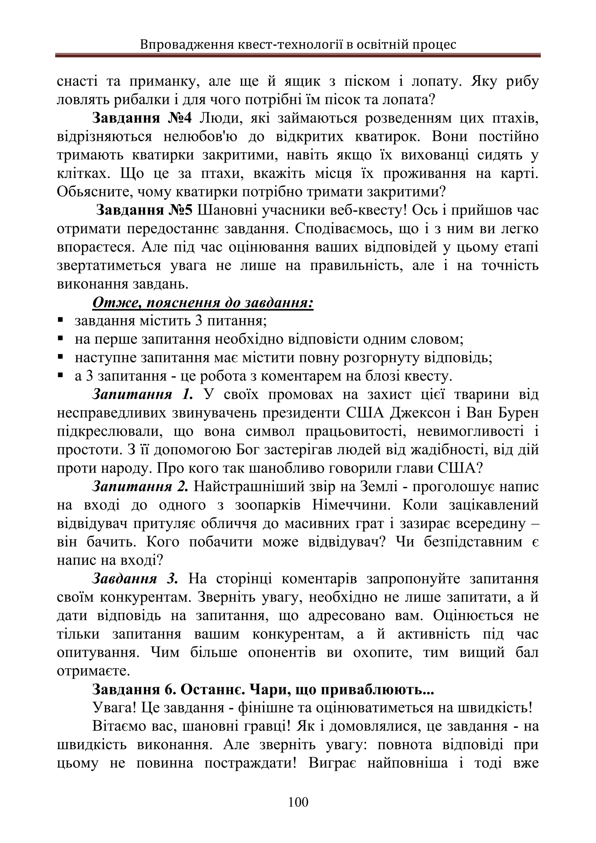 Впровадження квест-технології в освітній процес
100
снасті та приманку, але ще й ящик з піском і лопату. Яку рибу
ловлять рибалки і для чого потрібні їм пісок та лопата?
Завдання №4 Люди, які займаються розведенням цих птахів,
відрізняються нелюбов'ю до відкритих кватирок. Вони постійно
тримають кватирки закритими, навіть якщо їх вихованці сидять у
клітках. Що це за птахи, вкажіть місця їх проживання на карті.
Обьясните, чому кватирки потрібно тримати закритими?
Завдання №5 Шановні учасники веб-квесту! Ось і прийшов час
отримати передостаннє завдання. Сподіваємось, що і з ним ви легко
впораєтеся. Але під час оцінювання ваших відповідей у цьому етапі
звертатиметься увага не лише на правильність, але і на точність
виконання завдань.
Отже, пояснення до завдання:
 завдання містить 3 питання;
 на перше запитання необхідно відповісти одним словом;
 наступне запитання має містити повну розгорнуту відповідь;
 а 3 запитання - це робота з коментарем на блозі квесту.
Запитання 1. У своїх промовах на захист цієї тварини від
несправедливих звинувачень президенти США Джексон і Ван Бурен
підкреслювали, що вона символ працьовитості, невимогливості і
простоти. З її допомогою Бог застерігав людей від жадібності, від дій
проти народу. Про кого так шанобливо говорили глави США?
Запитання 2. Найстрашніший звір на Землі - проголошує напис
на вході до одного з зоопарків Німеччини. Коли зацікавлений
відвідувач притуляє обличчя до масивних грат і зазирає всередину –
він бачить. Кого побачити може відвідувач? Чи безпідставним є
напис на вході?
Завдання 3. На сторінці коментарів запропонуйте запитання
своїм конкурентам. Зверніть увагу, необхідно не лише запитати, а й
дати відповідь на запитання, що адресовано вам. Оцінюється не
тільки запитання вашим конкурентам, а й активність під час
опитування. Чим більше опонентів ви охопите, тим вищий бал
отримаєте.
Завдання 6. Останнє. Чари, що приваблюють...
Увага! Це завдання - фінішне та оцінюватиметься на швидкість!
Вітаємо вас, шановні гравці! Як і домовлялися, це завдання - на
швидкість виконання. Але зверніть увагу: повнота відповіді при
цьому не повинна постраждати! Виграє найповніша і тоді вже
 