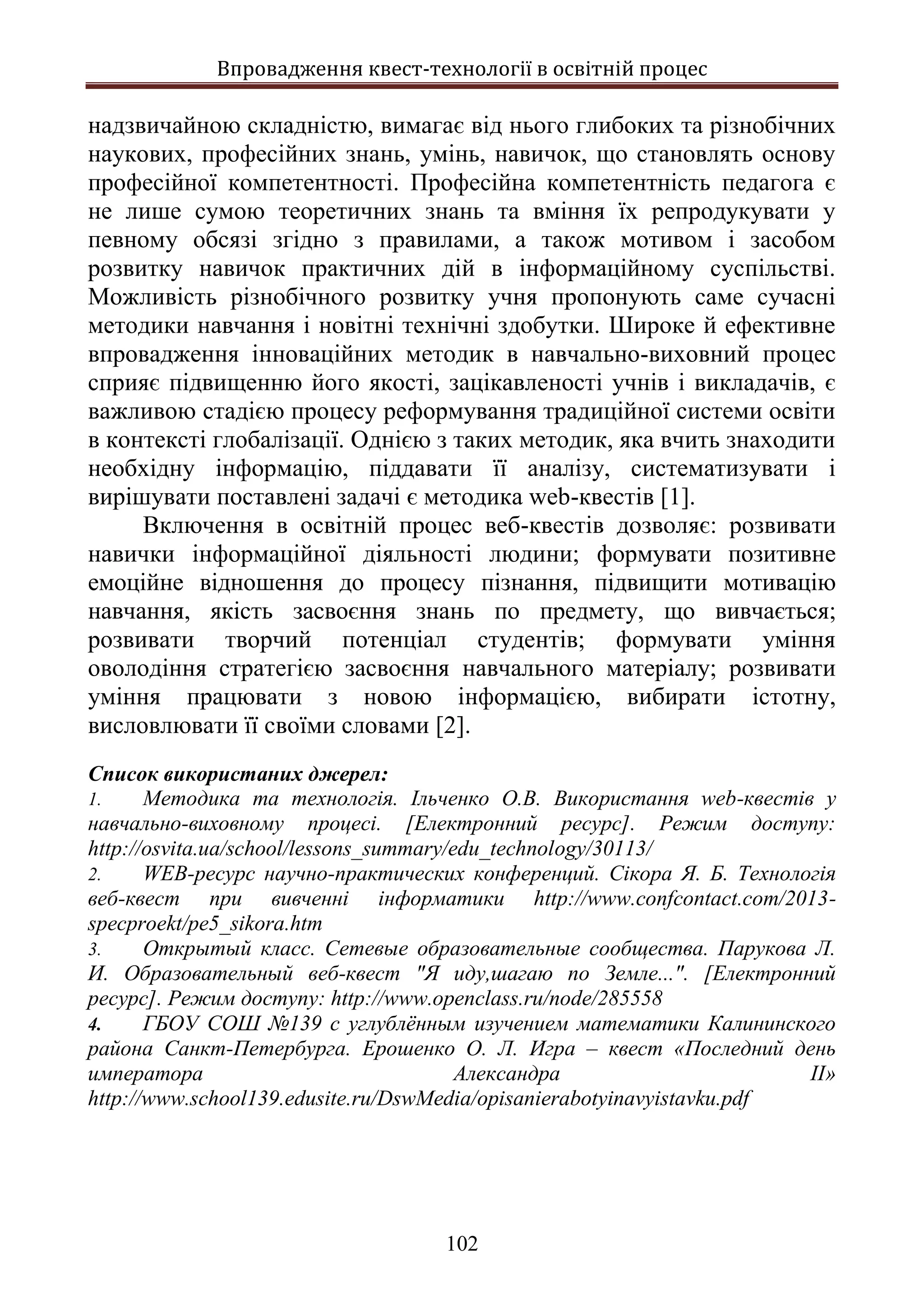 Впровадження квест-технології в освітній процес
102
надзвичайною складністю, вимагає від нього глибоких та різнобічних
наукових, професійних знань, умінь, навичок, що становлять основу
професійної компетентності. Професійна компетентність педагога є
не лише сумою теоретичних знань та вміння їх репродукувати у
певному обсязі згідно з правилами, а також мотивом і засобом
розвитку навичок практичних дій в інформаційному суспільстві.
Можливість різнобічного розвитку учня пропонують саме сучасні
методики навчання і новітні технічні здобутки. Широке й ефективне
впровадження інноваційних методик в навчально-виховний процес
сприяє підвищенню його якості, зацікавленості учнів і викладачів, є
важливою стадією процесу реформування традиційної системи освіти
в контексті глобалізації. Однією з таких методик, яка вчить знаходити
необхідну інформацію, піддавати її аналізу, систематизувати і
вирішувати поставлені задачі є методика web-квестів [1].
Включення в освітній процес веб-квестів дозволяє: розвивати
навички інформаційної діяльності людини; формувати позитивне
емоційне відношення до процесу пізнання, підвищити мотивацію
навчання, якість засвоєння знань по предмету, що вивчається;
розвивати творчий потенціал студентів; формувати уміння
оволодіння стратегією засвоєння навчального матеріалу; розвивати
уміння працювати з новою інформацією, вибирати істотну,
висловлювати її своїми словами [2].
Список використаних джерел:
1. Методика та технологія. Ільченко О.В. Використання web-квестів у
навчально-виховному процесі. [Електронний ресурс]. Режим доступу:
http://osvita.ua/school/lessons_summary/edu_technology/30113/
2. WEB-ресурс научно-практических конференций. Сікора Я. Б. Технологія
веб-квест при вивченні інформатики http://www.confcontact.com/2013-
specproekt/pe5_sikora.htm
3. Открытый класс. Сетевые образовательные сообщества. Парукова Л.
И. Образовательный веб-квест "Я иду,шагаю по Земле...". [Електронний
ресурс]. Режим доступу: http://www.openclass.ru/node/285558
4. ГБОУ СОШ №139 с углублённым изучением математики Калининского
района Санкт-Петербурга. Ерошенко О. Л. Игра – квест «Последний день
императора Александра II»
http://www.school139.edusite.ru/DswMedia/opisanierabotyinavyistavku.pdf
Санкт
 