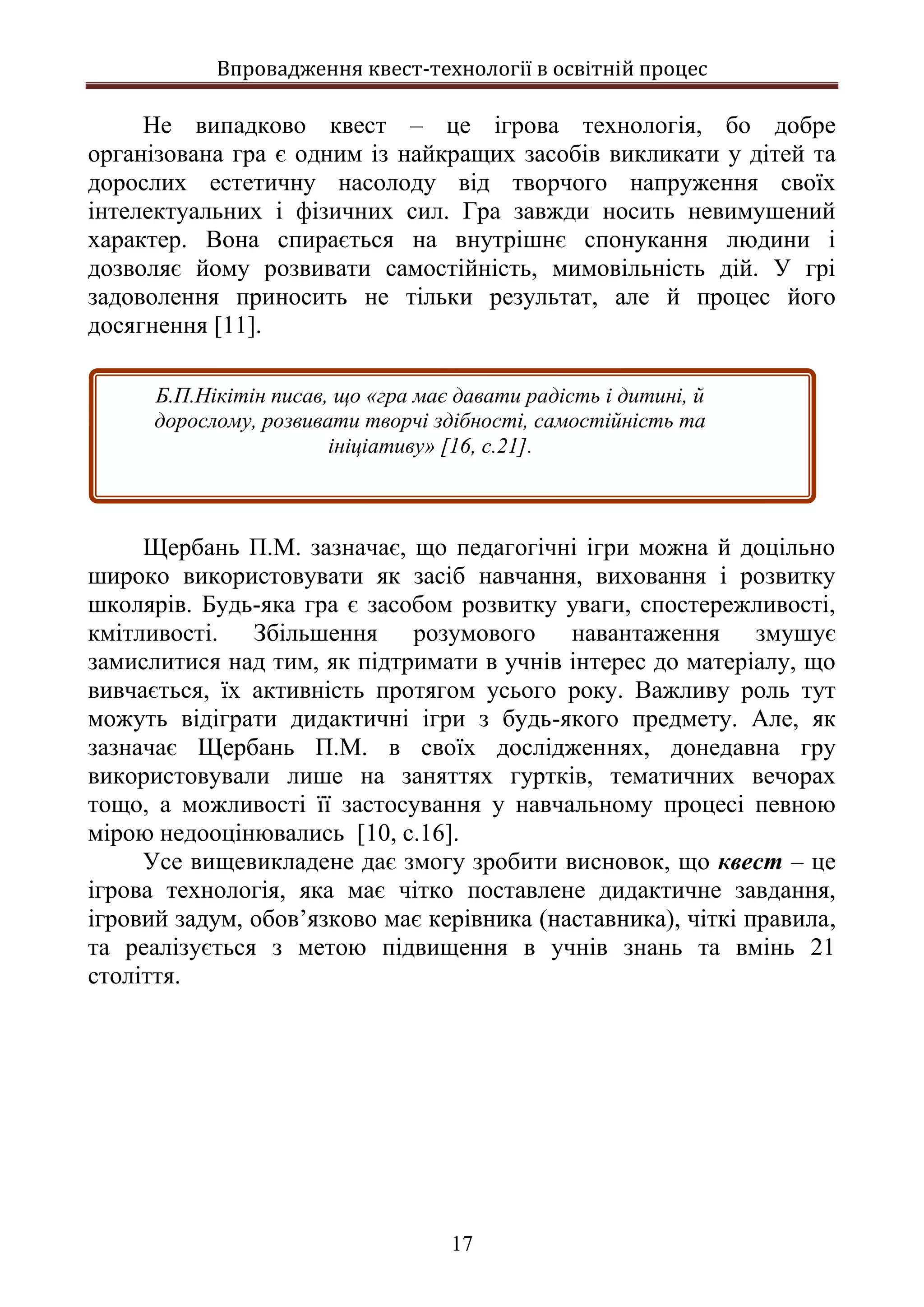 Впровадження квест-технології в освітній процес
17
Не випадково квест – це ігрова технологія, бо добре
організована гра є одним із найкращих засобів викликати у дітей та
дорослих естетичну насолоду від творчого напруження своїх
інтелектуальних і фізичних сил. Гра завжди носить невимушений
характер. Вона спирається на внутрішнє спонукання людини і
дозволяє йому розвивати самостійність, мимовільність дій. У грі
задоволення приносить не тільки результат, але й процес його
досягнення [11].
Щербань П.М. зазначає, що педагогічні ігри можна й доцільно
широко використовувати як засіб навчання, виховання і розвитку
школярів. Будь-яка гра є засобом розвитку уваги, спостережливості,
кмітливості. Збільшення розумового навантаження змушує
замислитися над тим, як підтримати в учнів інтерес до матеріалу, що
вивчається, їх активність протягом усього року. Важливу роль тут
можуть відіграти дидактичні ігри з будь-якого предмету. Але, як
зазначає Щербань П.М. в своїх дослідженнях, донедавна гру
використовували лише на заняттях гуртків, тематичних вечорах
тощо, а можливості її застосування у навчальному процесі певною
мірою недооцінювались [10, с.16].
Усе вищевикладене дає змогу зробити висновок, що квест – це
ігрова технологія, яка має чітко поставлене дидактичне завдання,
ігровий задум, обов’язково має керівника (наставника), чіткі правила,
та реалізується з метою підвищення в учнів знань та вмінь 21
століття.
Б.П.Нікітін писав, що «гра має давати радість і дитині, й
дорослому, розвивати творчі здібності, самостійність та
ініціативу» [16, с.21].
 