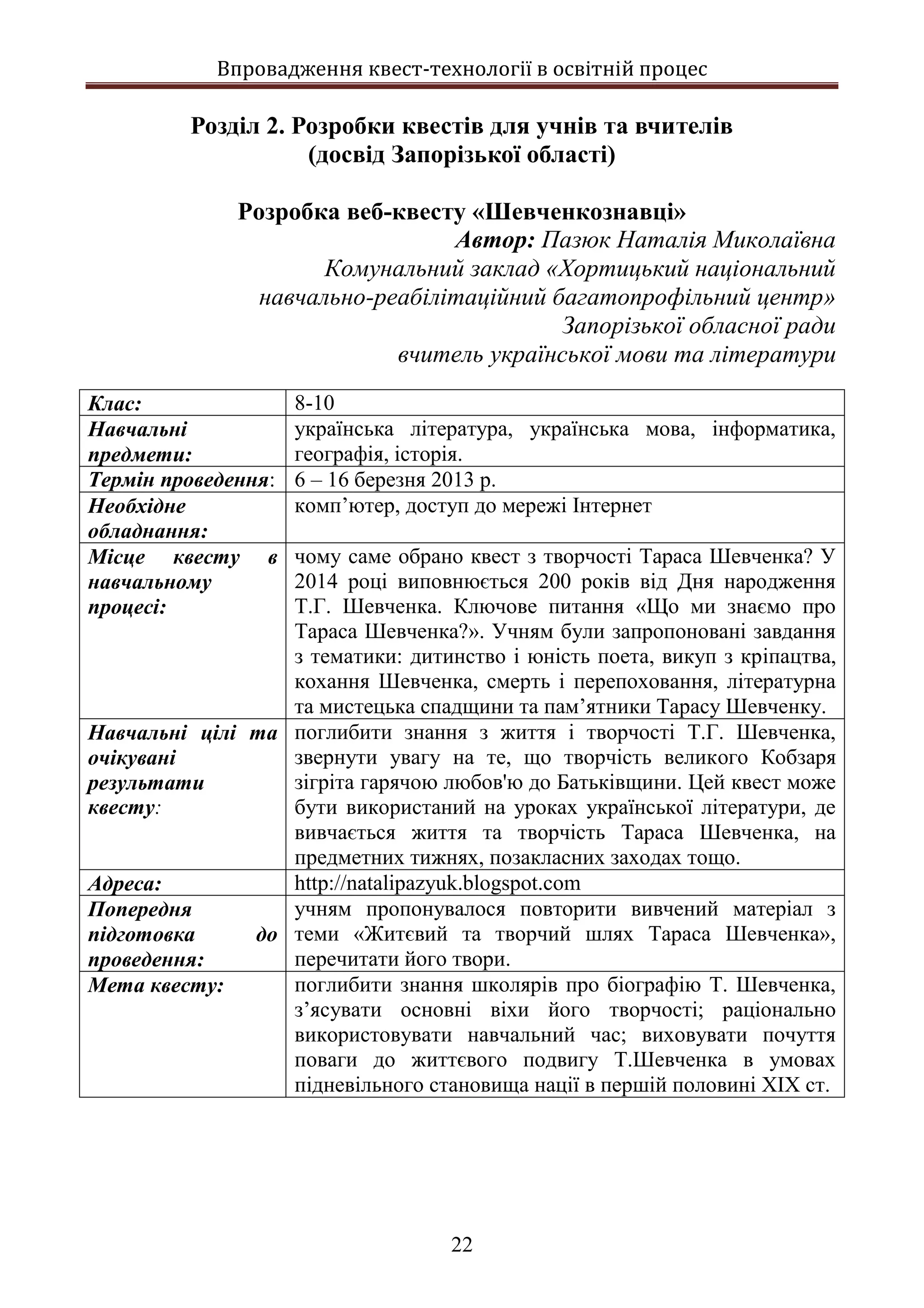 Впровадження квест-технології в освітній процес
22
Розділ 2. Розробки квестів для учнів та вчителів
(досвід Запорізької області)
Розробка веб-квесту «Шевченкознавці»
Автор: Пазюк Наталія Миколаївна
Комунальний заклад «Хортицький національний
навчально-реабілітаційний багатопрофільний центр»
Запорізької обласної ради
вчитель української мови та літератури
Клас: 8-10
Навчальні
предмети:
українська література, українська мова, інформатика,
географія, історія.
Термін проведення: 6 – 16 березня 2013 р.
Необхідне
обладнання:
комп’ютер, доступ до мережі Інтернет
Місце квесту в
навчальному
процесі:
чому саме обрано квест з творчості Тараса Шевченка? У
2014 році виповнюється 200 років від Дня народження
Т.Г. Шевченка. Ключове питання «Що ми знаємо про
Тараса Шевченка?». Учням були запропоновані завдання
з тематики: дитинство і юність поета, викуп з кріпацтва,
кохання Шевченка, смерть і перепоховання, літературна
та мистецька спадщини та пам’ятники Тарасу Шевченку.
Навчальні цілі та
очікувані
результати
квесту:
поглибити знання з життя і творчості Т.Г. Шевченка,
звернути увагу на те, що творчість великого Кобзаря
зігріта гарячою любов'ю до Батьківщини. Цей квест може
бути використаний на уроках української літератури, де
вивчається життя та творчість Тараса Шевченка, на
предметних тижнях, позакласних заходах тощо.
Адреса: http://natalipazyuk.blogspot.com
Попередня
підготовка до
проведення:
учням пропонувалося повторити вивчений матеріал з
теми «Житєвий та творчий шлях Тараса Шевченка»,
перечитати його твори.
Мета квесту: поглибити знання школярів про біографію Т. Шевченка,
з’ясувати основні віхи його творчості; раціонально
використовувати навчальний час; виховувати почуття
поваги до життєвого подвигу Т.Шевченка в умовах
підневільного становища нації в першій половині ХІХ ст.
 