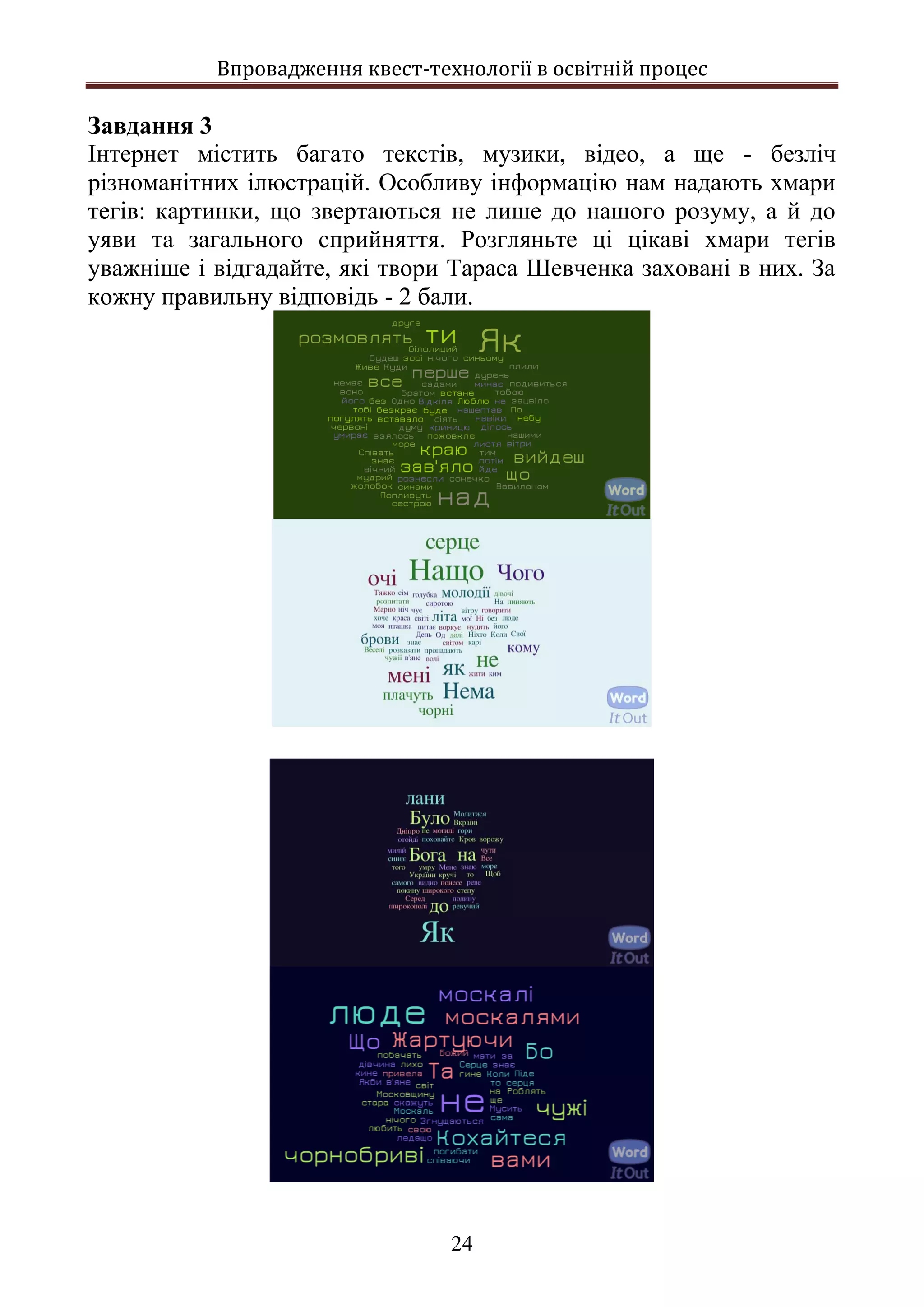 Впровадження квест-технології в освітній процес
24
Завдання 3
Інтернет містить багато текстів, музики, відео, а ще - безліч
різноманітних ілюстрацій. Особливу інформацію нам надають хмари
тегів: картинки, що звертаються не лише до нашого розуму, а й до
уяви та загального сприйняття. Розгляньте ці цікаві хмари тегів
уважніше і відгадайте, які твори Тараса Шевченка заховані в них. За
кожну правильну відповідь - 2 бали.
 