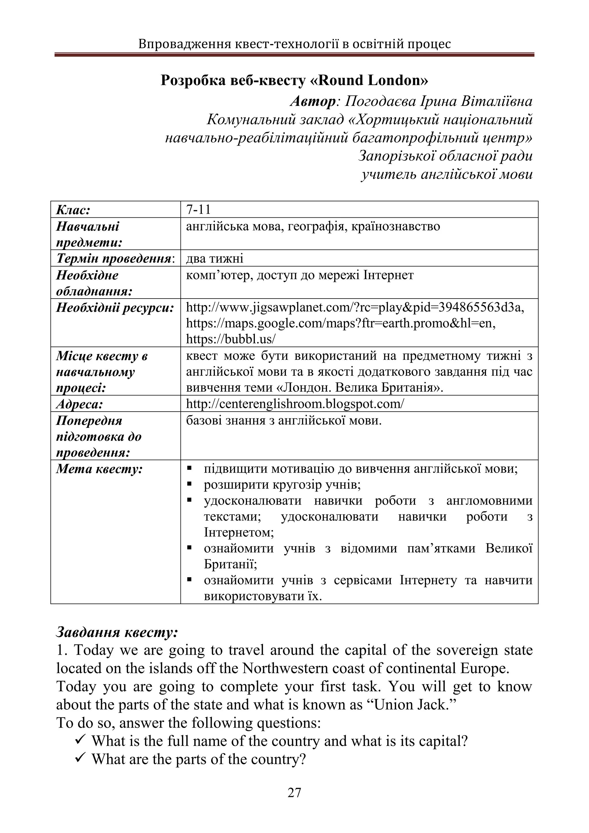 Впровадження квест-технології в освітній процес
27
Розробка веб-квесту «Round London»
Автор: Погодаєва Ірина Віталіївна
Комунальний заклад «Хортицький національний
навчально-реабілітаційний багатопрофільний центр»
Запорізької обласної ради
учитель англійської мови
Клас: 7-11
Навчальні
предмети:
англійська мова, географія, країнознавство
Термін проведення: два тижні
Необхідне
обладнання:
комп’ютер, доступ до мережі Інтернет
Необхідніі ресурси: http://www.jigsawplanet.com/?rc=play&pid=394865563d3a,
https://maps.google.com/maps?ftr=earth.promo&hl=en,
https://bubbl.us/
Місце квесту в
навчальному
процесі:
квест може бути використаний на предметному тижні з
англійської мови та в якості додаткового завдання під час
вивчення теми «Лондон. Велика Британія».
Адреса: http://centerenglishroom.blogspot.com/
Попередня
підготовка до
проведення:
базові знання з англійської мови.
Мета квесту:  підвищити мотивацію до вивчення англійської мови;
 розширити кругозір учнів;
 удосконалювати навички роботи з англомовними
текстами; удосконалювати навички роботи з
Інтернетом;
 ознайомити учнів з відомими пам’ятками Великої
Британії;
 ознайомити учнів з сервісами Інтернету та навчити
використовувати їх.
Завдання квесту:
1. Today we are going to travel around the capital of the sovereign state
located on the islands off the Northwestern coast of continental Europe.
Today you are going to complete your first task. You will get to know
about the parts of the state and what is known as “Union Jack.”
To do so, answer the following questions:
 What is the full name of the country and what is its capital?
 What are the parts of the country?
 