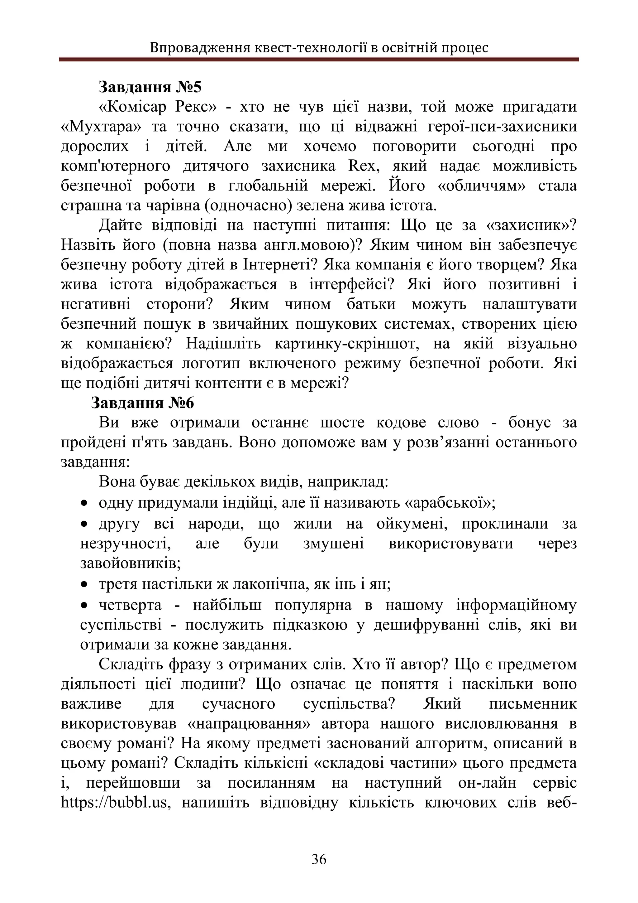 Впровадження квест-технології в освітній процес
36
Завдання №5
«Комісар Рекс» - хто не чув цієї назви, той може пригадати
«Мухтара» та точно сказати, що ці відважні герої-пси-захисники
дорослих і дітей. Але ми хочемо поговорити сьогодні про
комп'ютерного дитячого захисника Rex, який надає можливість
безпечної роботи в глобальній мережі. Його «обличчям» стала
страшна та чарівна (одночасно) зелена жива істота.
Дайте відповіді на наступні питання: Що це за «захисник»?
Назвіть його (повна назва англ.мовою)? Яким чином він забезпечує
безпечну роботу дітей в Інтернеті? Яка компанія є його творцем? Яка
жива істота відображається в інтерфейсі? Які його позитивні і
негативні сторони? Яким чином батьки можуть налаштувати
безпечний пошук в звичайних пошукових системах, створених цією
ж компанією? Надішліть картинку-скріншот, на якій візуально
відображається логотип включеного режиму безпечної роботи. Які
ще подібні дитячі контенти є в мережі?
Завдання №6
Ви вже отримали останнє шосте кодове слово - бонус за
пройдені п'ять завдань. Воно допоможе вам у розв’язанні останнього
завдання:
Вона буває декількох видів, наприклад:
 одну придумали індійці, але її називають «арабської»;
 другу всі народи, що жили на ойкумені, проклинали за
незручності, але були змушені використовувати через
завойовників;
 третя настільки ж лаконічна, як інь і ян;
 четверта - найбільш популярна в нашому інформаційному
суспільстві - послужить підказкою у дешифруванні слів, які ви
отримали за кожне завдання.
Складіть фразу з отриманих слів. Хто її автор? Що є предметом
діяльності цієї людини? Що означає це поняття і наскільки воно
важливе для сучасного суспільства? Який письменник
використовував «напрацювання» автора нашого висловлювання в
своєму романі? На якому предметі заснований алгоритм, описаний в
цьому романі? Складіть кількісні «складові частини» цього предмета
і, перейшовши за посиланням на наступний он-лайн сервіс
https://bubbl.us, напишіть відповідну кількість ключових слів веб-
 