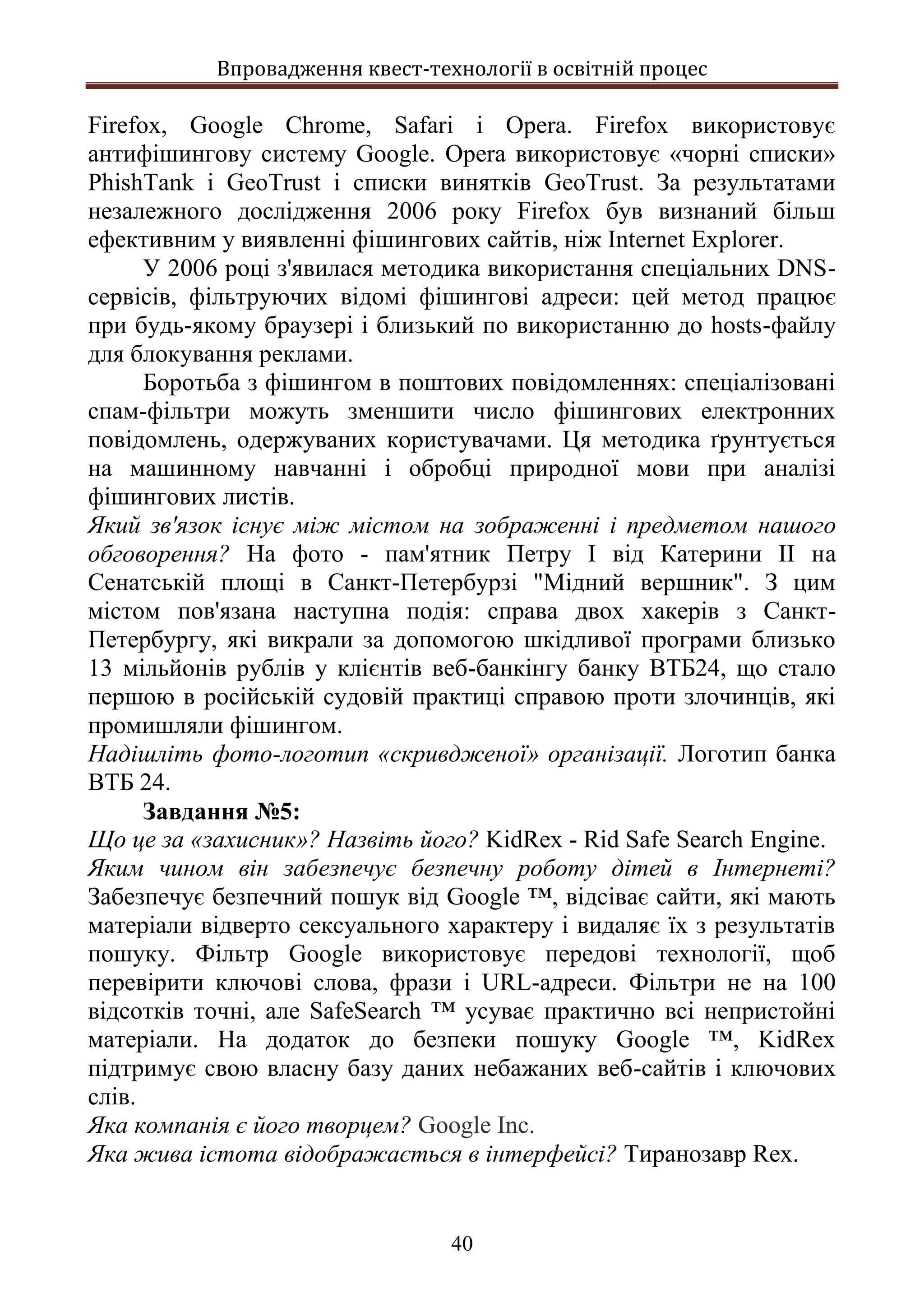 Впровадження квест-технології в освітній процес
40
Firefox, Google Chrome, Safari і Opera. Firefox використовує
антифішингову систему Google. Opera використовує «чорні списки»
PhishTank і GeoTrust і списки винятків GeoTrust. За результатами
незалежного дослідження 2006 року Firefox був визнаний більш
ефективним у виявленні фішингових сайтів, ніж Internet Explorer.
У 2006 році з'явилася методика використання спеціальних DNS-
сервісів, фільтруючих відомі фішингові адреси: цей метод працює
при будь-якому браузері і близький по використанню до hosts-файлу
для блокування реклами.
Боротьба з фішингом в поштових повідомленнях: спеціалізовані
спам-фільтри можуть зменшити число фішингових електронних
повідомлень, одержуваних користувачами. Ця методика ґрунтується
на машинному навчанні і обробці природної мови при аналізі
фішингових листів.
Який зв'язок існує між містом на зображенні і предметом нашого
обговорення? На фото - пам'ятник Петру I від Катерини II на
Сенатській площі в Санкт-Петербурзі "Мідний вершник". З цим
містом пов'язана наступна подія: справа двох хакерів з Санкт-
Петербургу, які викрали за допомогою шкідливої програми близько
13 мільйонів рублів у клієнтів веб-банкінгу банку ВТБ24, що стало
першою в російській судовій практиці справою проти злочинців, які
промишляли фішингом.
Надішліть фото-логотип «скривдженої» організації. Логотип банка
ВТБ 24.
Завдання №5:
Що це за «захисник»? Назвіть його? KidRex - Rid Safe Search Engine.
Яким чином він забезпечує безпечну роботу дітей в Інтернеті?
Забезпечує безпечний пошук від Google ™, відсіває сайти, які мають
матеріали відверто сексуального характеру і видаляє їх з результатів
пошуку. Фільтр Google використовує передові технології, щоб
перевірити ключові слова, фрази і URL-адреси. Фільтри не на 100
відсотків точні, але SafeSearch ™ усуває практично всі непристойні
матеріали. На додаток до безпеки пошуку Google ™, KidRex
підтримує свою власну базу даних небажаних веб-сайтів і ключових
слів.
Яка компанія є його творцем? Google Inc.
Яка жива істота відображається в інтерфейсі? Тиранозавр Rex.
 